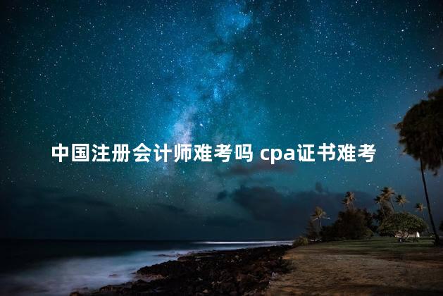 中国注册会计师难考吗 cpa证书难考吗